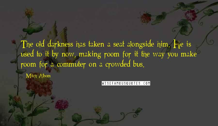 Mitch Albom Quotes: The old darkness has taken a seat alongside him. He is used to it by now, making room for it the way you make room for a commuter on a crowded bus.