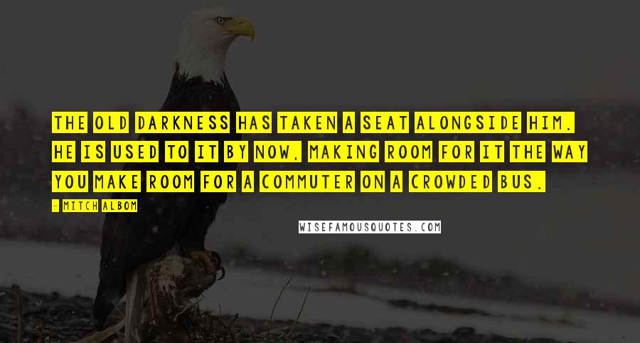 Mitch Albom Quotes: The old darkness has taken a seat alongside him. He is used to it by now, making room for it the way you make room for a commuter on a crowded bus.