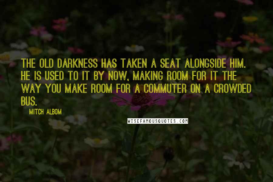 Mitch Albom Quotes: The old darkness has taken a seat alongside him. He is used to it by now, making room for it the way you make room for a commuter on a crowded bus.