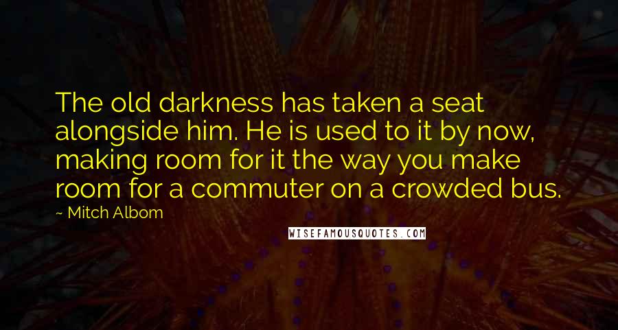 Mitch Albom Quotes: The old darkness has taken a seat alongside him. He is used to it by now, making room for it the way you make room for a commuter on a crowded bus.