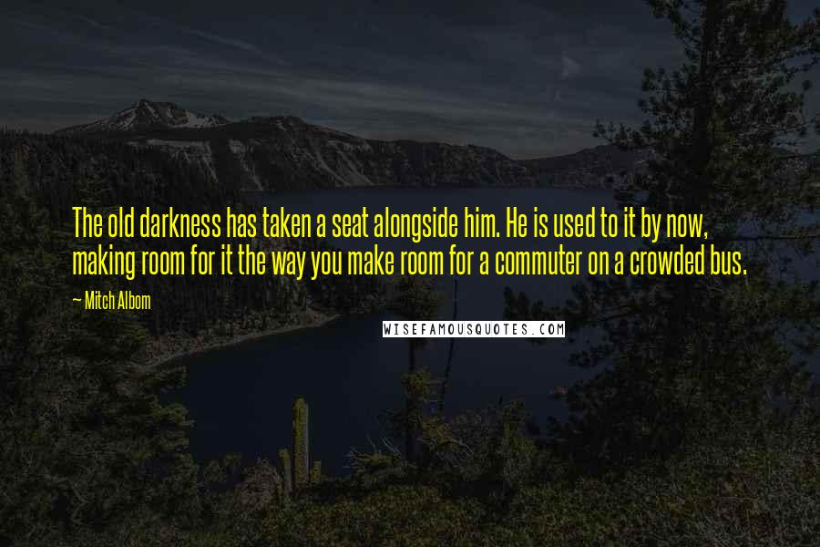 Mitch Albom Quotes: The old darkness has taken a seat alongside him. He is used to it by now, making room for it the way you make room for a commuter on a crowded bus.