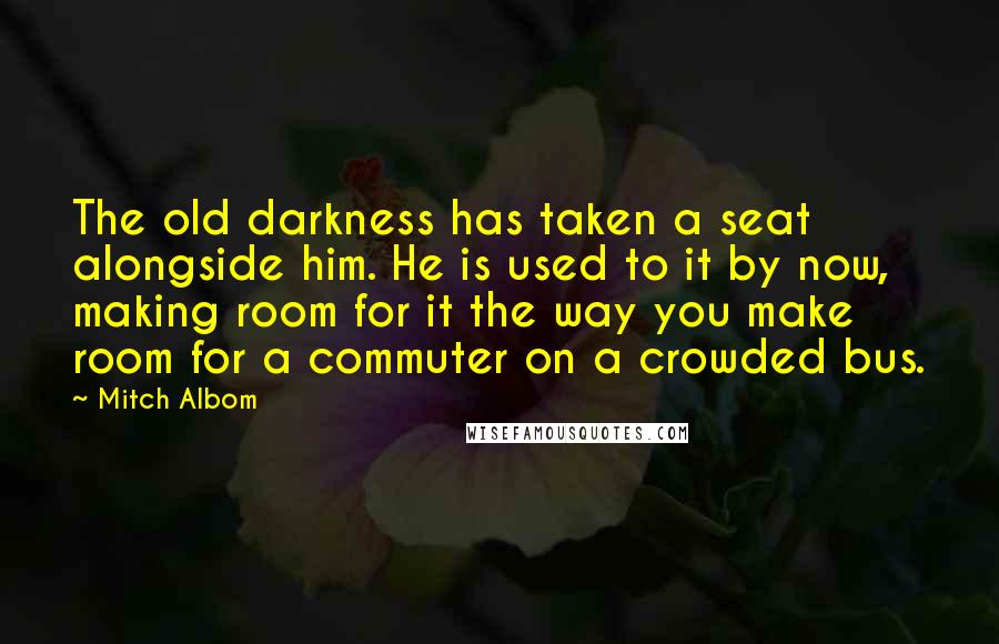 Mitch Albom Quotes: The old darkness has taken a seat alongside him. He is used to it by now, making room for it the way you make room for a commuter on a crowded bus.