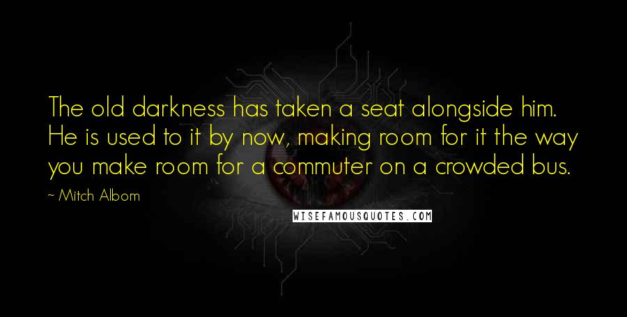 Mitch Albom Quotes: The old darkness has taken a seat alongside him. He is used to it by now, making room for it the way you make room for a commuter on a crowded bus.