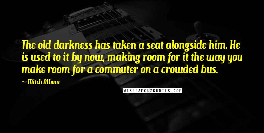 Mitch Albom Quotes: The old darkness has taken a seat alongside him. He is used to it by now, making room for it the way you make room for a commuter on a crowded bus.