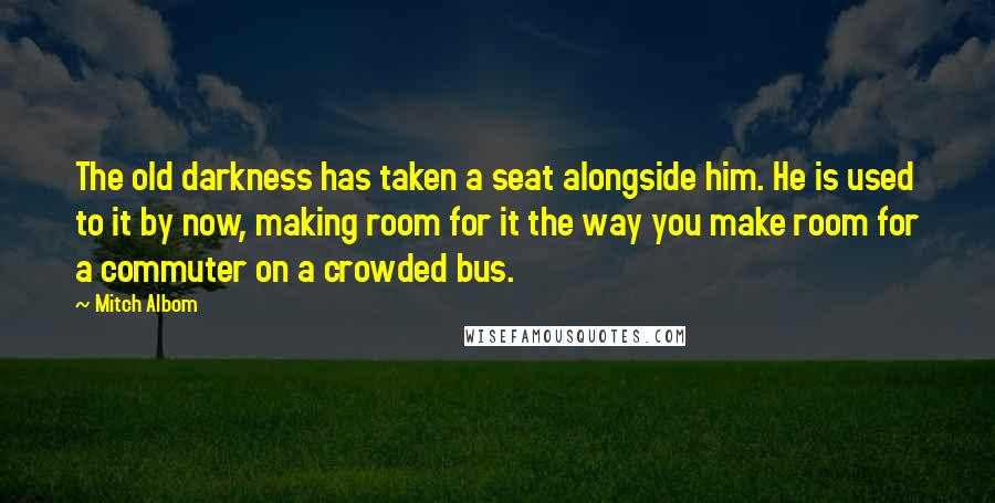 Mitch Albom Quotes: The old darkness has taken a seat alongside him. He is used to it by now, making room for it the way you make room for a commuter on a crowded bus.