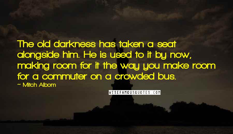 Mitch Albom Quotes: The old darkness has taken a seat alongside him. He is used to it by now, making room for it the way you make room for a commuter on a crowded bus.