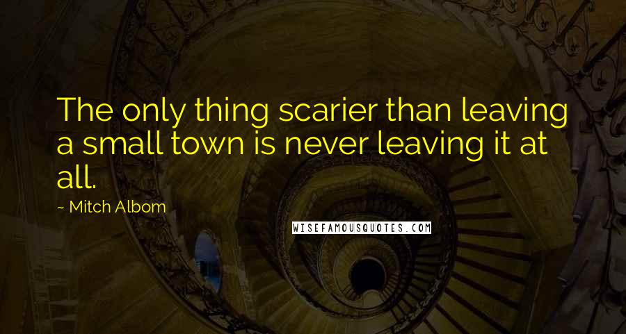 Mitch Albom Quotes: The only thing scarier than leaving a small town is never leaving it at all.