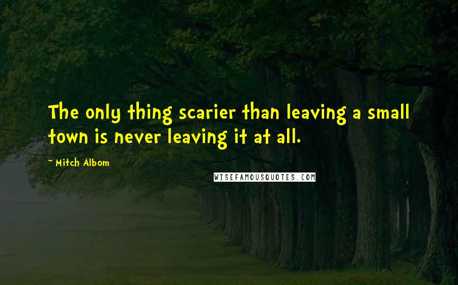 Mitch Albom Quotes: The only thing scarier than leaving a small town is never leaving it at all.
