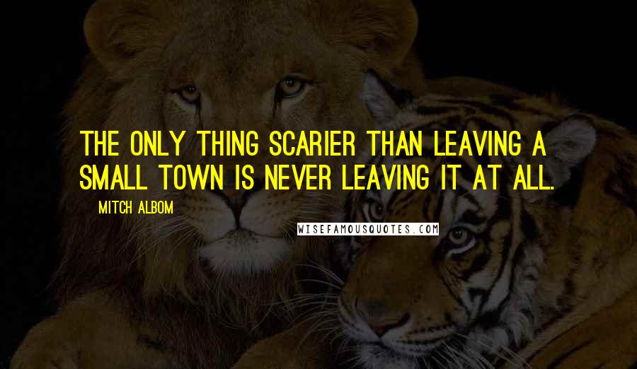 Mitch Albom Quotes: The only thing scarier than leaving a small town is never leaving it at all.