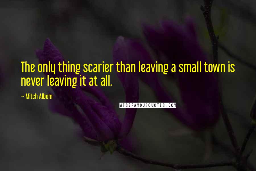 Mitch Albom Quotes: The only thing scarier than leaving a small town is never leaving it at all.