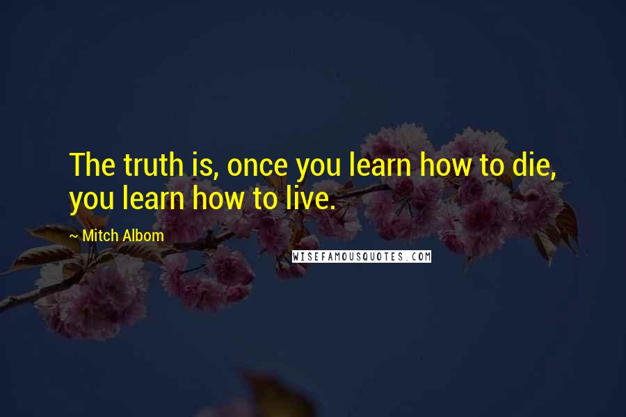 Mitch Albom Quotes: The truth is, once you learn how to die, you learn how to live.