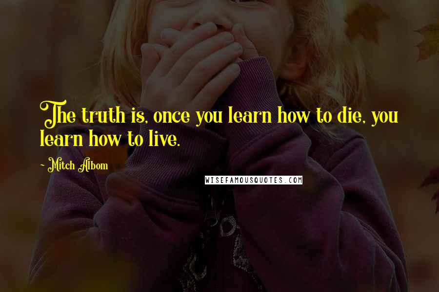 Mitch Albom Quotes: The truth is, once you learn how to die, you learn how to live.