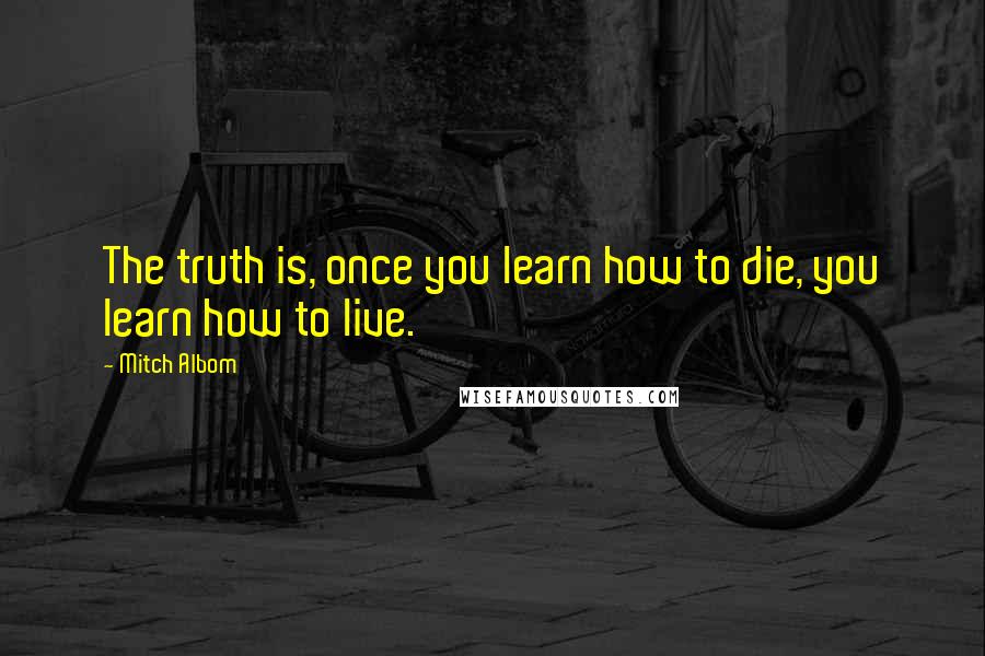 Mitch Albom Quotes: The truth is, once you learn how to die, you learn how to live.