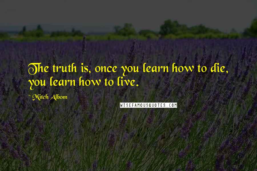 Mitch Albom Quotes: The truth is, once you learn how to die, you learn how to live.