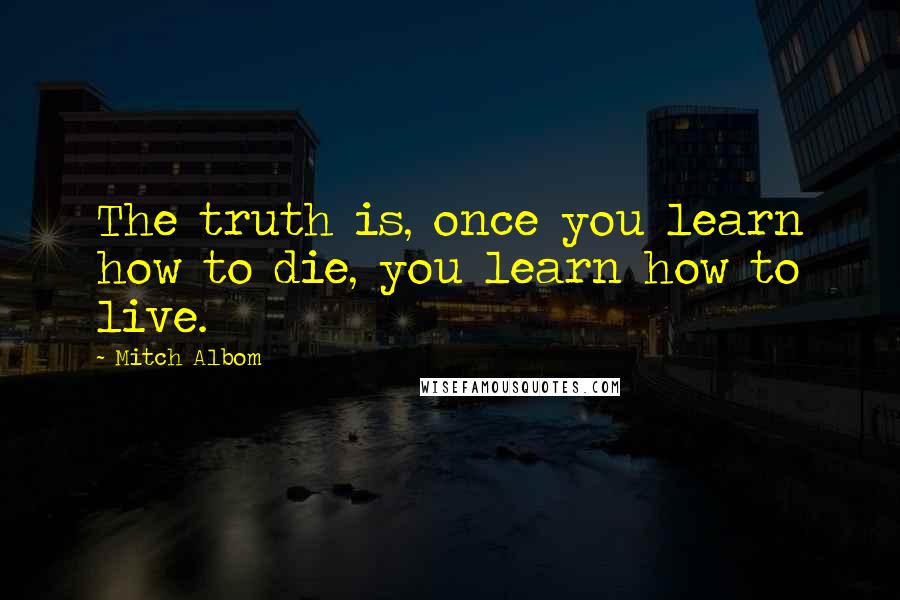 Mitch Albom Quotes: The truth is, once you learn how to die, you learn how to live.