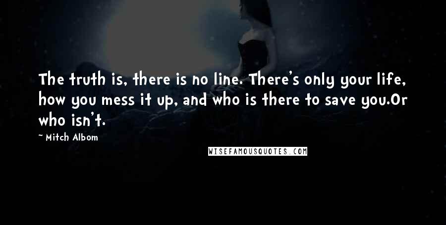 Mitch Albom Quotes: The truth is, there is no line. There's only your life, how you mess it up, and who is there to save you.Or who isn't.