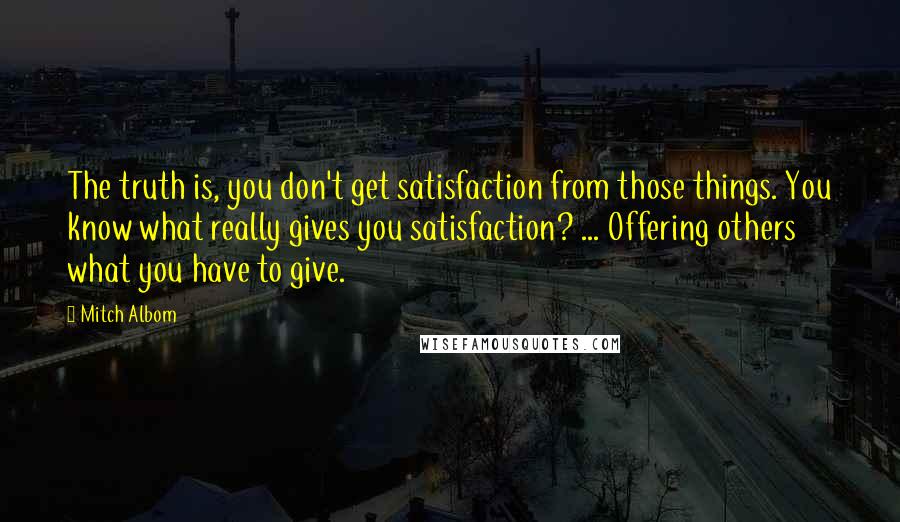 Mitch Albom Quotes: The truth is, you don't get satisfaction from those things. You know what really gives you satisfaction? ... Offering others what you have to give.