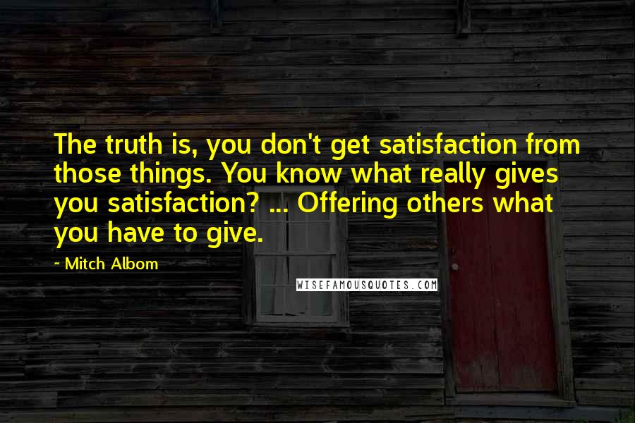 Mitch Albom Quotes: The truth is, you don't get satisfaction from those things. You know what really gives you satisfaction? ... Offering others what you have to give.