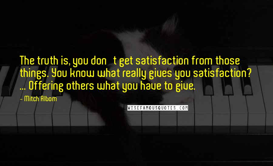 Mitch Albom Quotes: The truth is, you don't get satisfaction from those things. You know what really gives you satisfaction? ... Offering others what you have to give.