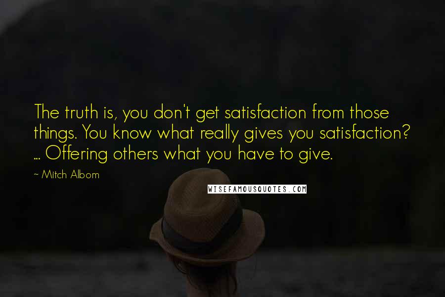 Mitch Albom Quotes: The truth is, you don't get satisfaction from those things. You know what really gives you satisfaction? ... Offering others what you have to give.
