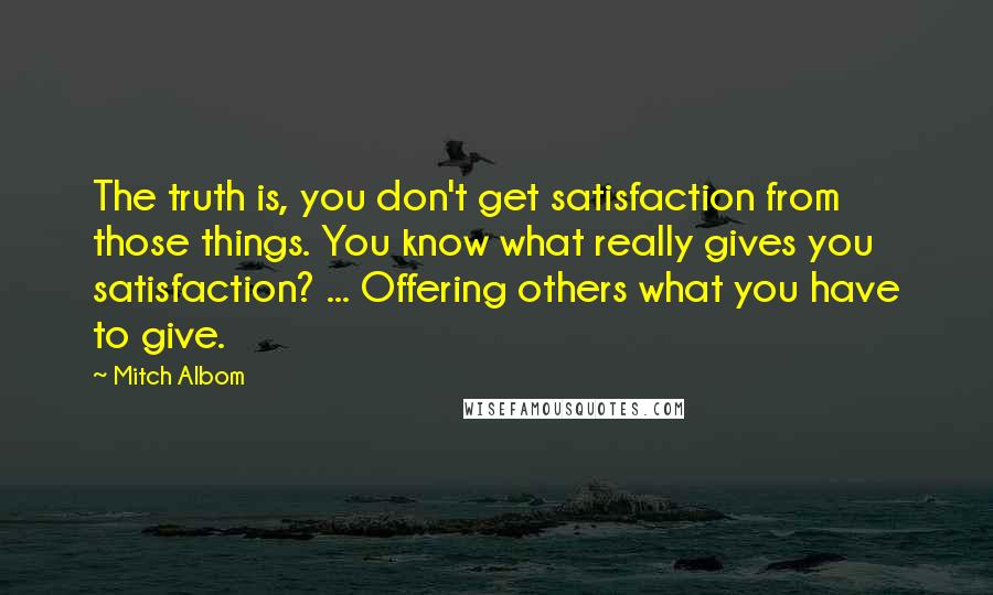 Mitch Albom Quotes: The truth is, you don't get satisfaction from those things. You know what really gives you satisfaction? ... Offering others what you have to give.