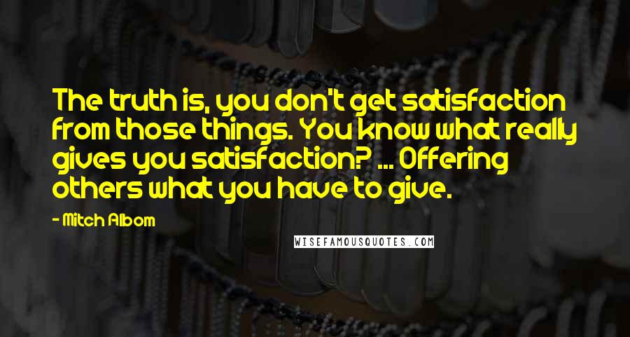 Mitch Albom Quotes: The truth is, you don't get satisfaction from those things. You know what really gives you satisfaction? ... Offering others what you have to give.