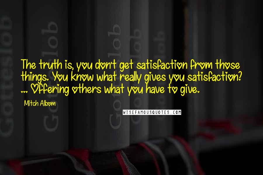 Mitch Albom Quotes: The truth is, you don't get satisfaction from those things. You know what really gives you satisfaction? ... Offering others what you have to give.