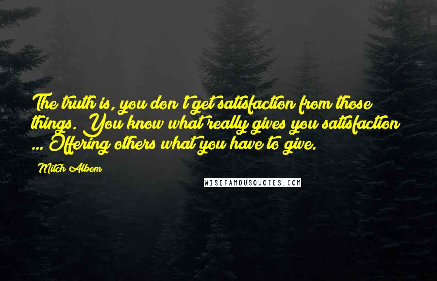 Mitch Albom Quotes: The truth is, you don't get satisfaction from those things. You know what really gives you satisfaction? ... Offering others what you have to give.