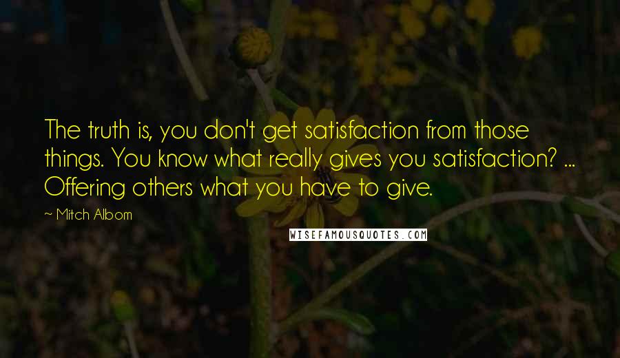 Mitch Albom Quotes: The truth is, you don't get satisfaction from those things. You know what really gives you satisfaction? ... Offering others what you have to give.