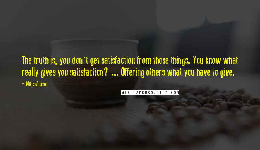 Mitch Albom Quotes: The truth is, you don't get satisfaction from those things. You know what really gives you satisfaction? ... Offering others what you have to give.