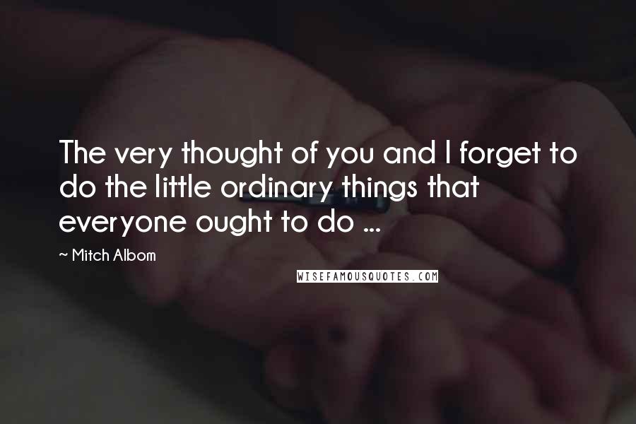 Mitch Albom Quotes: The very thought of you and I forget to do the little ordinary things that everyone ought to do ...