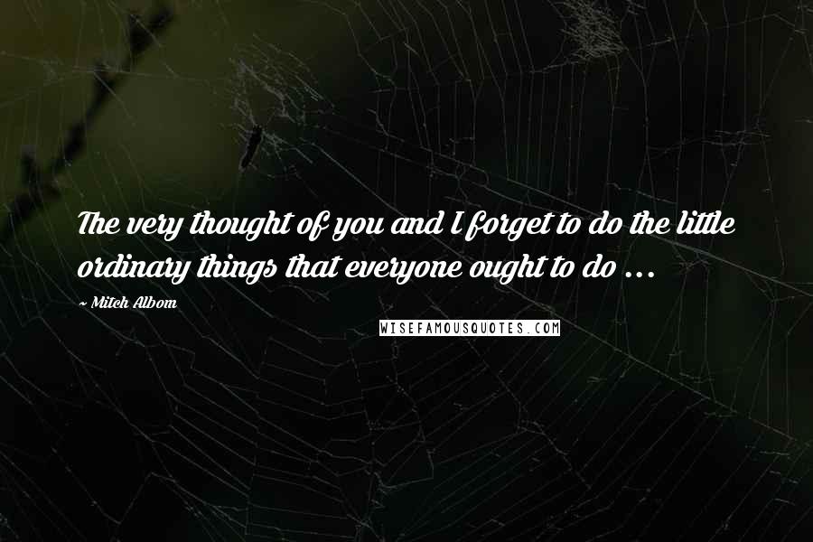 Mitch Albom Quotes: The very thought of you and I forget to do the little ordinary things that everyone ought to do ...