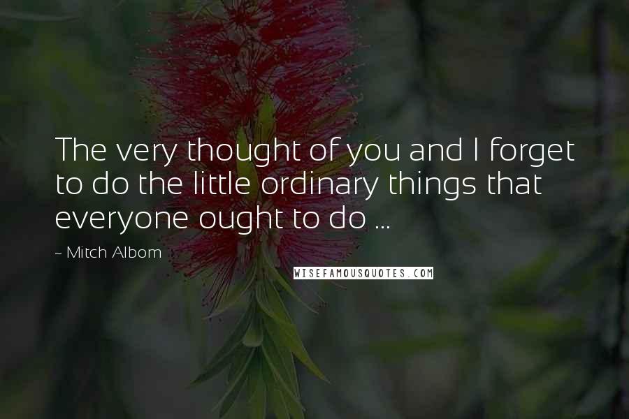 Mitch Albom Quotes: The very thought of you and I forget to do the little ordinary things that everyone ought to do ...