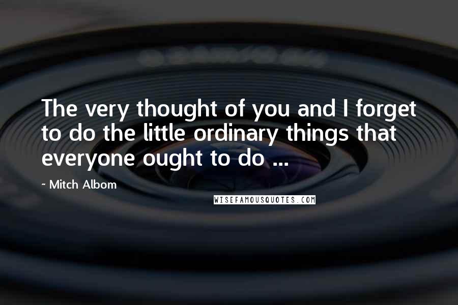 Mitch Albom Quotes: The very thought of you and I forget to do the little ordinary things that everyone ought to do ...