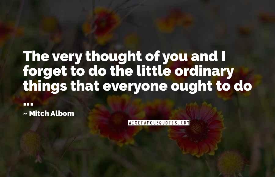 Mitch Albom Quotes: The very thought of you and I forget to do the little ordinary things that everyone ought to do ...