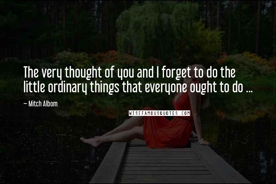 Mitch Albom Quotes: The very thought of you and I forget to do the little ordinary things that everyone ought to do ...