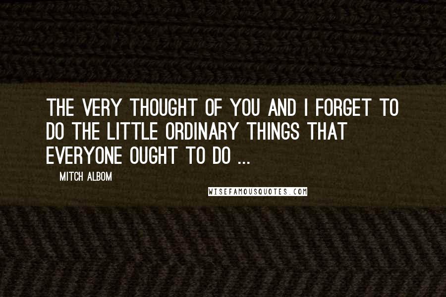 Mitch Albom Quotes: The very thought of you and I forget to do the little ordinary things that everyone ought to do ...