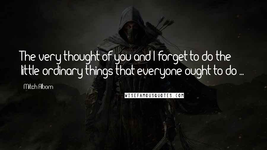 Mitch Albom Quotes: The very thought of you and I forget to do the little ordinary things that everyone ought to do ...