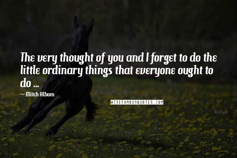 Mitch Albom Quotes: The very thought of you and I forget to do the little ordinary things that everyone ought to do ...