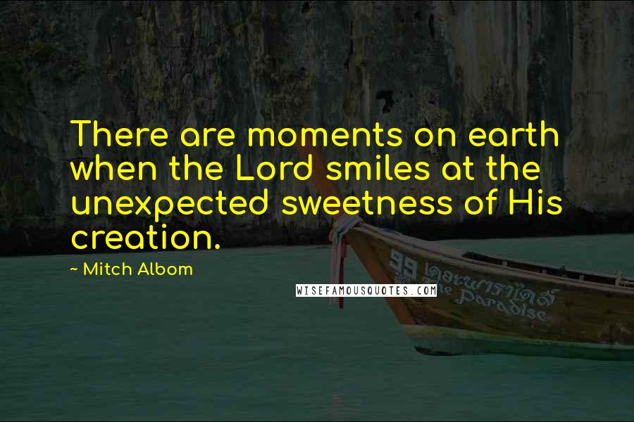 Mitch Albom Quotes: There are moments on earth when the Lord smiles at the unexpected sweetness of His creation.