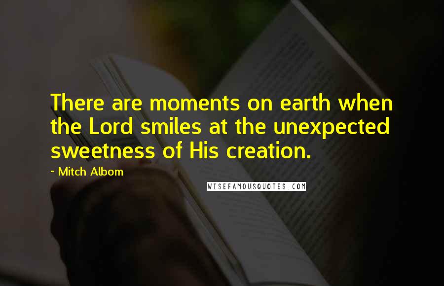 Mitch Albom Quotes: There are moments on earth when the Lord smiles at the unexpected sweetness of His creation.
