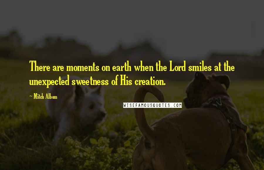 Mitch Albom Quotes: There are moments on earth when the Lord smiles at the unexpected sweetness of His creation.