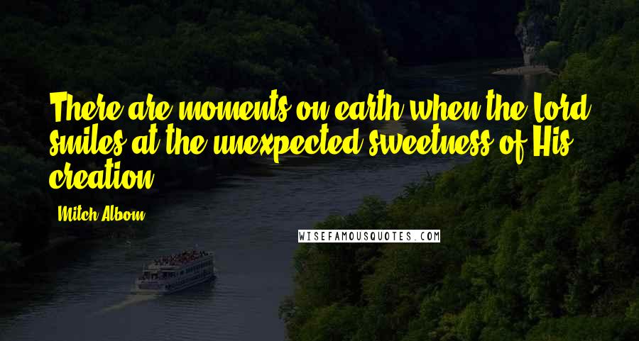 Mitch Albom Quotes: There are moments on earth when the Lord smiles at the unexpected sweetness of His creation.