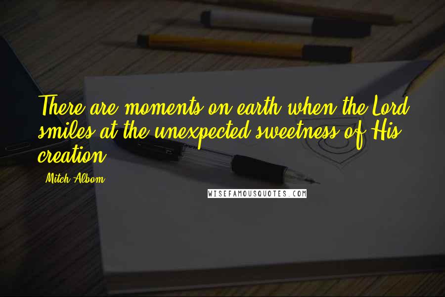 Mitch Albom Quotes: There are moments on earth when the Lord smiles at the unexpected sweetness of His creation.
