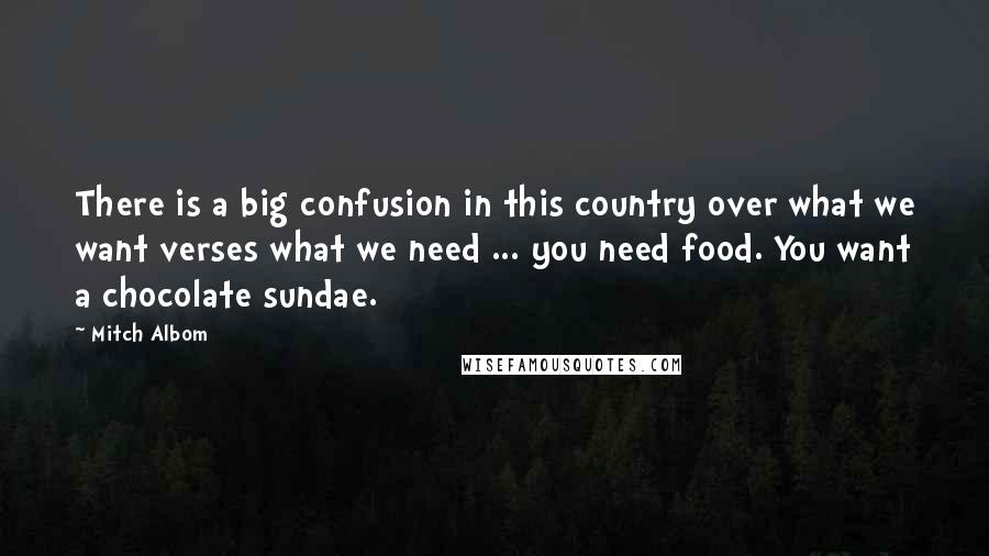 Mitch Albom Quotes: There is a big confusion in this country over what we want verses what we need ... you need food. You want a chocolate sundae.