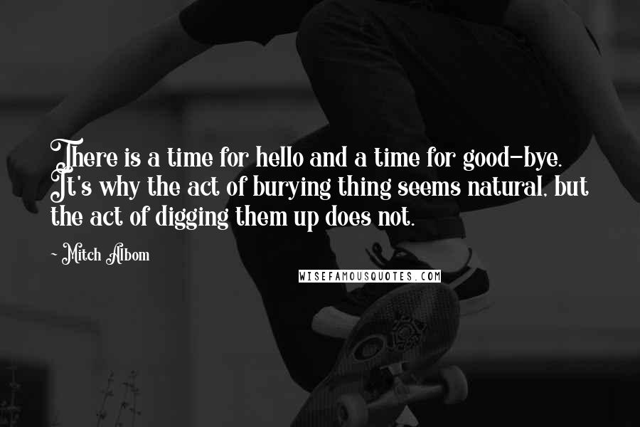 Mitch Albom Quotes: There is a time for hello and a time for good-bye. It's why the act of burying thing seems natural, but the act of digging them up does not.