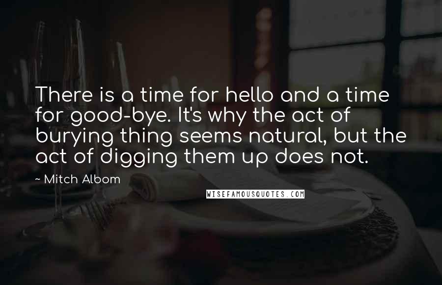 Mitch Albom Quotes: There is a time for hello and a time for good-bye. It's why the act of burying thing seems natural, but the act of digging them up does not.