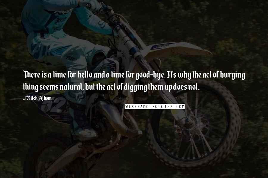 Mitch Albom Quotes: There is a time for hello and a time for good-bye. It's why the act of burying thing seems natural, but the act of digging them up does not.