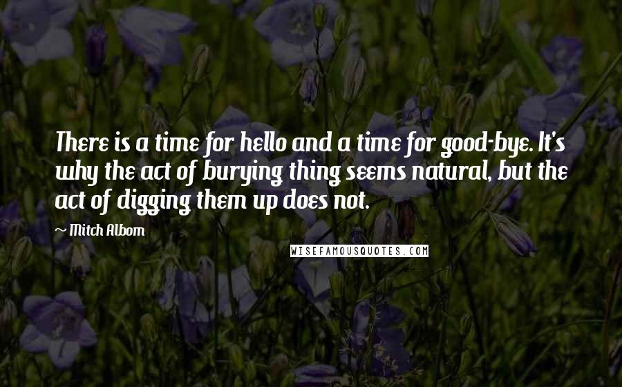 Mitch Albom Quotes: There is a time for hello and a time for good-bye. It's why the act of burying thing seems natural, but the act of digging them up does not.