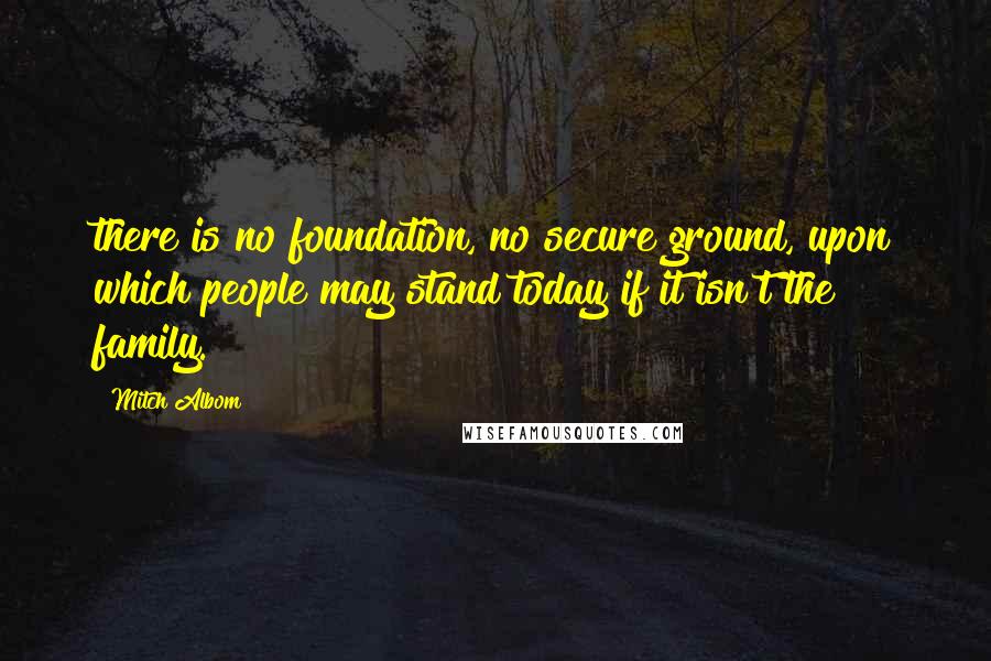 Mitch Albom Quotes: there is no foundation, no secure ground, upon which people may stand today if it isn't the family.